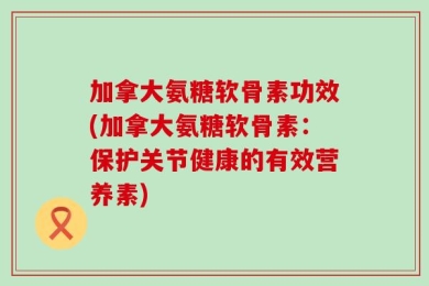 加拿大氨糖软骨素功效(加拿大氨糖软骨素：保护关节健康的有效营养素)
