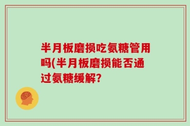 半月板磨损吃氨糖管用吗(半月板磨损能否通过氨糖缓解？