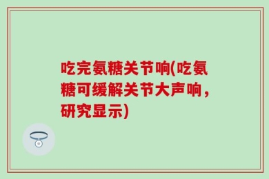 吃完氨糖关节响(吃氨糖可缓解关节大声响，研究显示)