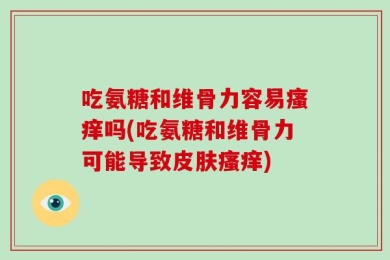 吃氨糖和维骨力容易瘙痒吗(吃氨糖和维骨力可能导致皮肤瘙痒)