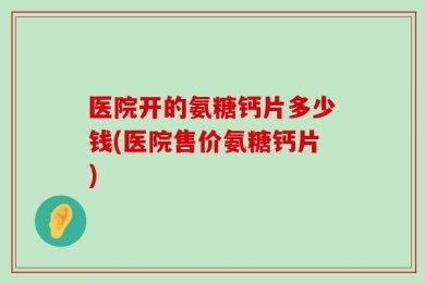 医院开的氨糖钙片多少钱(医院售价氨糖钙片)