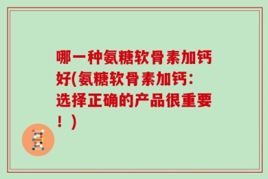 哪一种氨糖软骨素加钙好(氨糖软骨素加钙：选择正确的产品很重要！)