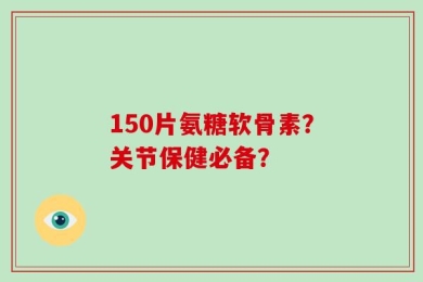 150片氨糖软骨素？关节保健必备？