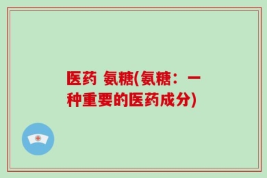 医药 氨糖(氨糖：一种重要的医药成分)