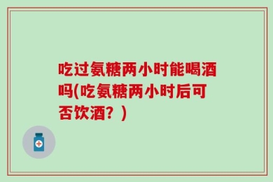 吃过氨糖两小时能喝酒吗(吃氨糖两小时后可否饮酒？)