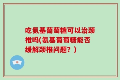 吃氨基葡萄糖可以治颈椎吗(氨基葡萄糖能否缓解颈椎问题？)