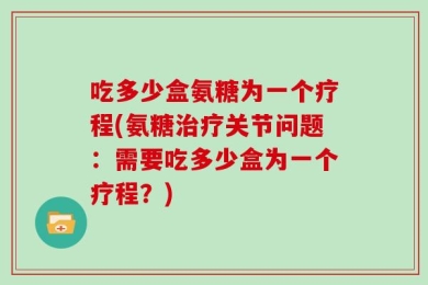 吃多少盒氨糖为一个疗程(氨糖治疗关节问题：需要吃多少盒为一个疗程？)