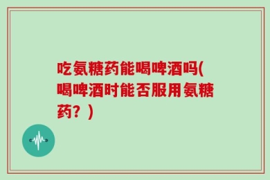 吃氨糖药能喝啤酒吗(喝啤酒时能否服用氨糖药？)