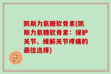 凯斯力氨糖软骨素(凯斯力氨糖软骨素：保护关节、缓解关节疼痛的最佳选择)