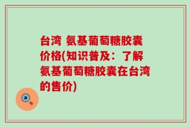 台湾 氨基葡萄糖胶囊价格(知识普及：了解氨基葡萄糖胶囊在台湾的售价)