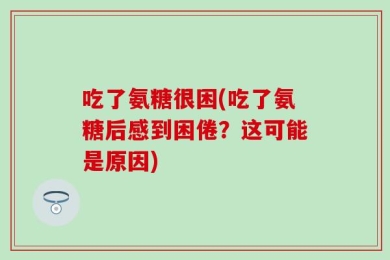 吃了氨糖很困(吃了氨糖后感到困倦？这可能是原因)