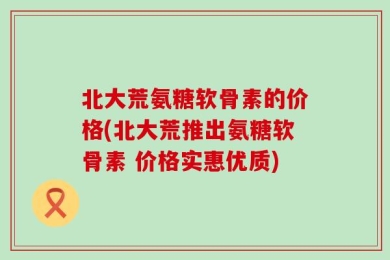 北大荒氨糖软骨素的价格(北大荒推出氨糖软骨素 价格实惠优质)