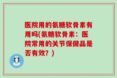 医院用的氨糖软骨素有用吗(氨糖软骨素：医院常用的关节保健品是否有效？)