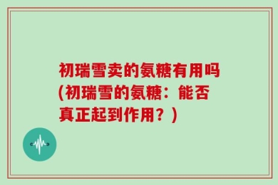 初瑞雪卖的氨糖有用吗(初瑞雪的氨糖：能否真正起到作用？)