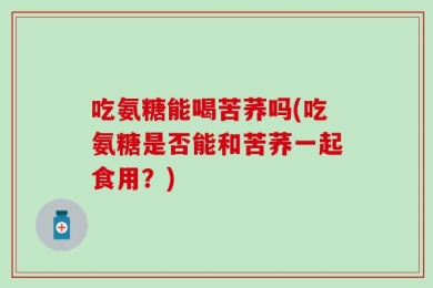 吃氨糖能喝苦荞吗(吃氨糖是否能和苦荞一起食用？)