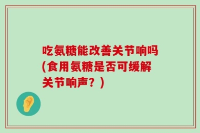 吃氨糖能改善关节响吗(食用氨糖是否可缓解关节响声？)