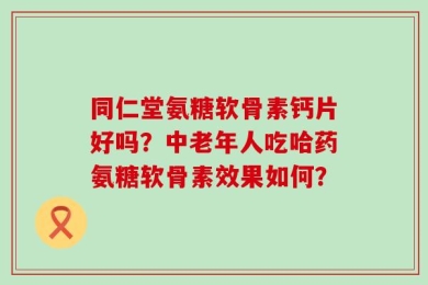 同仁堂氨糖软骨素钙片好吗？中老年人吃哈药氨糖软骨素效果如何？