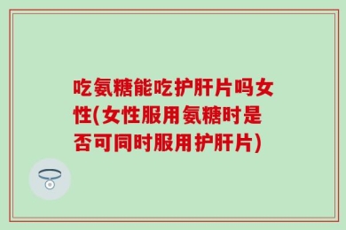吃氨糖能吃护肝片吗女性(女性服用氨糖时是否可同时服用护肝片)