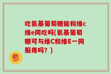吃氨基葡萄糖能和维c维e同吃吗(氨基葡萄糖可与维C和维E一同服用吗？)