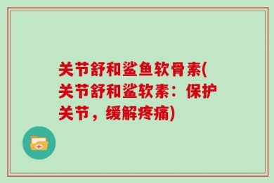 关节舒和鲨鱼软骨素(关节舒和鲨软素：保护关节，缓解疼痛)