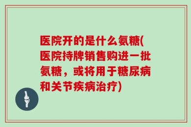 医院开的是什么氨糖(医院持牌销售购进一批氨糖，或将用于糖尿病和关节疾病治疗)