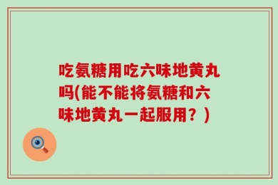 吃氨糖用吃六味地黄丸吗(能不能将氨糖和六味地黄丸一起服用？)