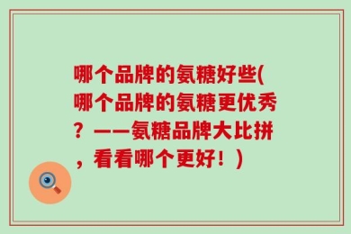 哪个品牌的氨糖好些(哪个品牌的氨糖更优秀？——氨糖品牌大比拼，看看哪个更好！)