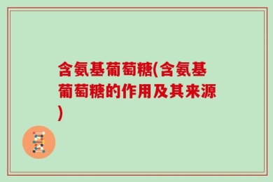 含氨基葡萄糖(含氨基葡萄糖的作用及其来源)