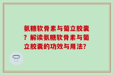 氨糖软骨素与葡立胶囊？解读氨糖软骨素与葡立胶囊的功效与用法？