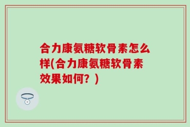 合力康氨糖软骨素怎么样(合力康氨糖软骨素效果如何？)