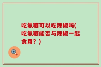 吃氨糖可以吃辣椒吗(吃氨糖能否与辣椒一起食用？)