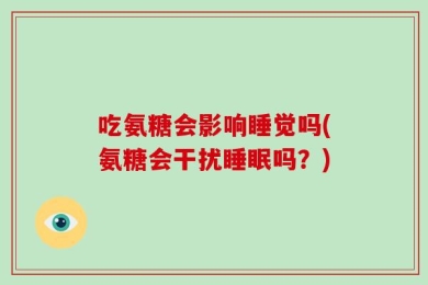 吃氨糖会影响睡觉吗(氨糖会干扰睡眠吗？)