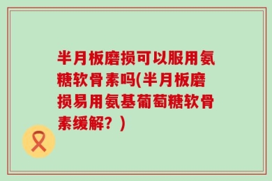 半月板磨损可以服用氨糖软骨素吗(半月板磨损易用氨基葡萄糖软骨素缓解？)