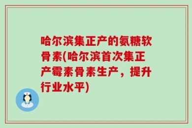 哈尔滨集正产的氨糖软骨素(哈尔滨首次集正产霉素骨素生产，提升行业水平)