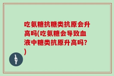 吃氨糖抗糖类抗原会升高吗(吃氨糖会导致血液中糖类抗原升高吗？)