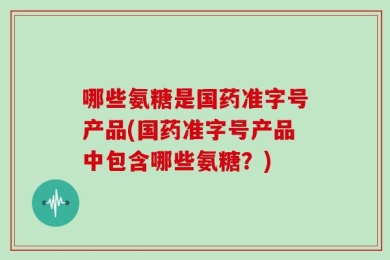 哪些氨糖是国药准字号产品(国药准字号产品中包含哪些氨糖？)