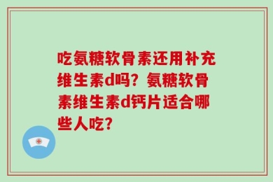 吃氨糖软骨素还用补充维生素d吗？氨糖软骨素维生素d钙片适合哪些人吃？