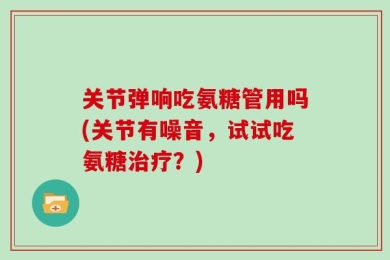 关节弹响吃氨糖管用吗(关节有噪音，试试吃氨糖治疗？)