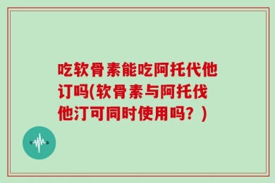 吃软骨素能吃阿托代他订吗(软骨素与阿托伐他汀可同时使用吗？)