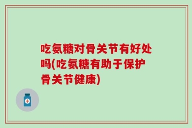 吃氨糖对骨关节有好处吗(吃氨糖有助于保护骨关节健康)