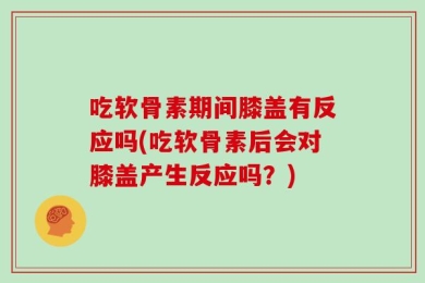 吃软骨素期间膝盖有反应吗(吃软骨素后会对膝盖产生反应吗？)
