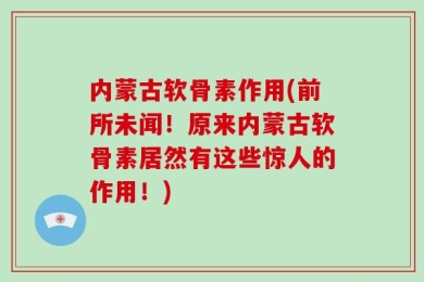 内蒙古软骨素作用(前所未闻！原来内蒙古软骨素居然有这些惊人的作用！)
