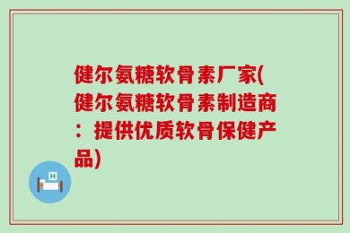 健尔氨糖软骨素厂家(健尔氨糖软骨素制造商：提供优质软骨保健产品)