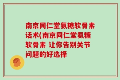 南京同仁堂氨糖软骨素话术(南京同仁堂氨糖软骨素 让你告别关节问题的好选择