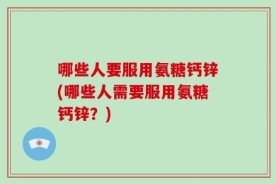 哪些人要服用氨糖钙锌(哪些人需要服用氨糖钙锌？)