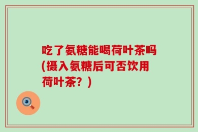 吃了氨糖能喝荷叶茶吗(摄入氨糖后可否饮用荷叶茶？)