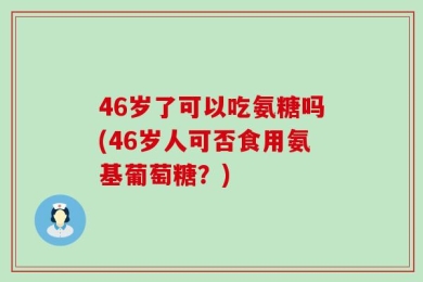46岁了可以吃氨糖吗(46岁人可否食用氨基葡萄糖？)