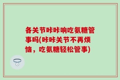 各关节咔咔响吃氨糖管事吗(咔咔关节不再烦恼，吃氨糖轻松管事)