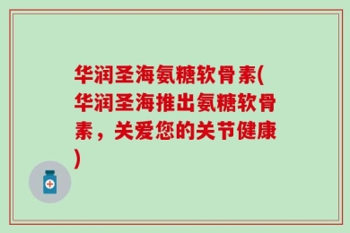 华润圣海氨糖软骨素(华润圣海推出氨糖软骨素，关爱您的关节健康)