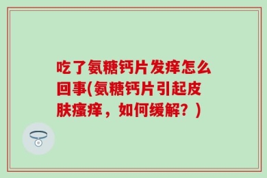 吃了氨糖钙片发痒怎么回事(氨糖钙片引起皮肤瘙痒，如何缓解？)